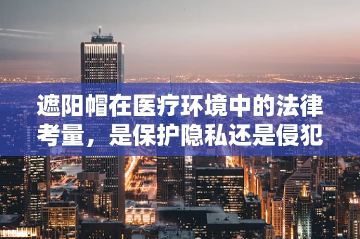 遮阳帽在医疗环境中的法律考量，是保护隐私还是侵犯隐私的边界？