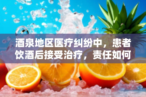 酒泉地区医疗纠纷中，患者饮酒后接受治疗，责任如何界定？