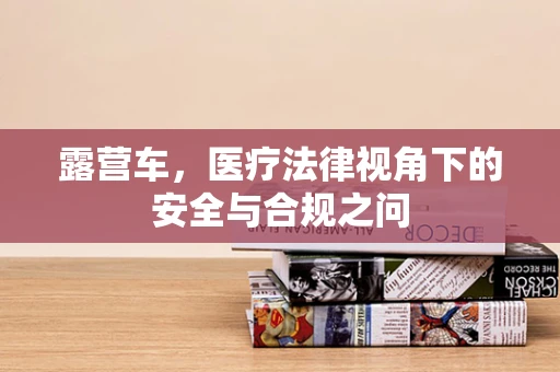 露营车，医疗法律视角下的安全与合规之问