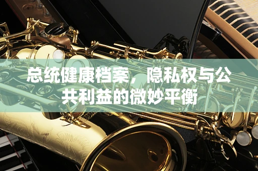 总统健康档案，隐私权与公共利益的微妙平衡