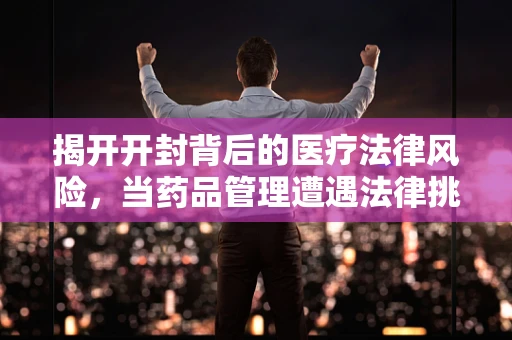 揭开开封背后的医疗法律风险，当药品管理遭遇法律挑战