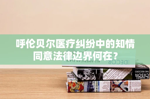 呼伦贝尔医疗纠纷中的知情同意法律边界何在？