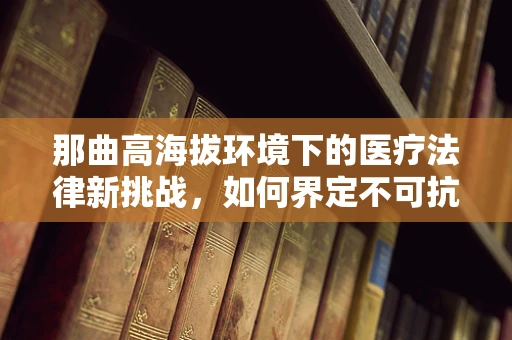 那曲高海拔环境下的医疗法律新挑战，如何界定不可抗力导致的医疗事故责任？