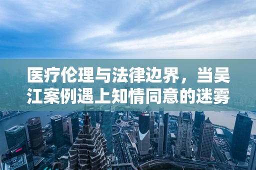 医疗伦理与法律边界，当吴江案例遇上知情同意的迷雾