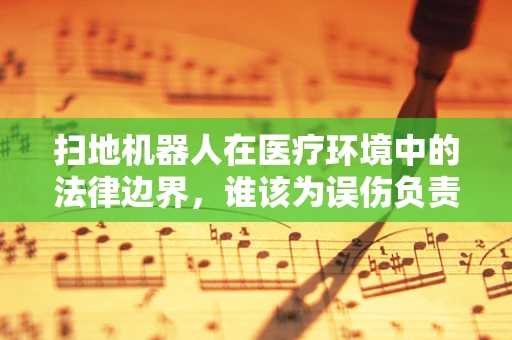 扫地机器人在医疗环境中的法律边界，谁该为误伤负责？
