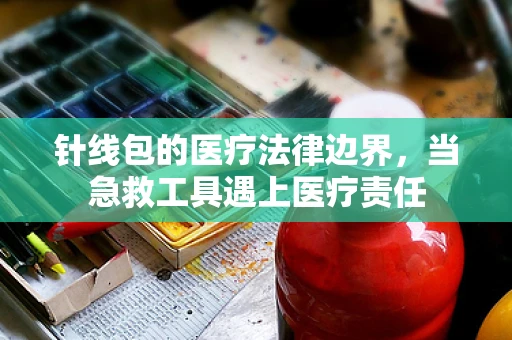 针线包的医疗法律边界，当急救工具遇上医疗责任