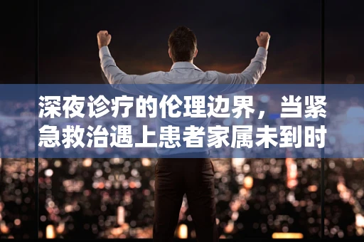 深夜诊疗的伦理边界，当紧急救治遇上患者家属未到时