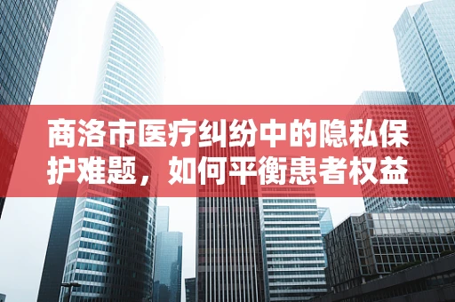 商洛市医疗纠纷中的隐私保护难题，如何平衡患者权益与信息公开？