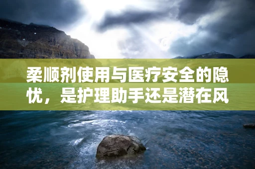 柔顺剂使用与医疗安全的隐忧，是护理助手还是潜在风险？