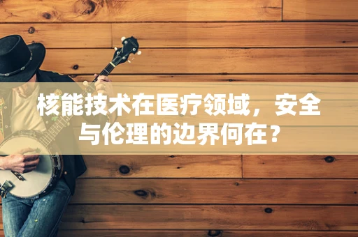 核能技术在医疗领域，安全与伦理的边界何在？