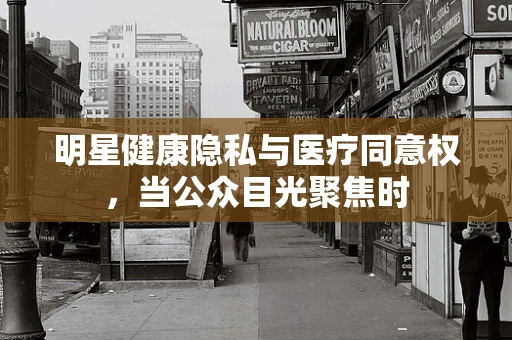 明星健康隐私与医疗同意权，当公众目光聚焦时