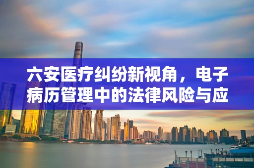 六安医疗纠纷新视角，电子病历管理中的法律风险与应对