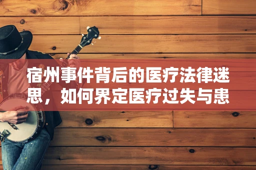 宿州事件背后的医疗法律迷思，如何界定医疗过失与患者期望的差距？