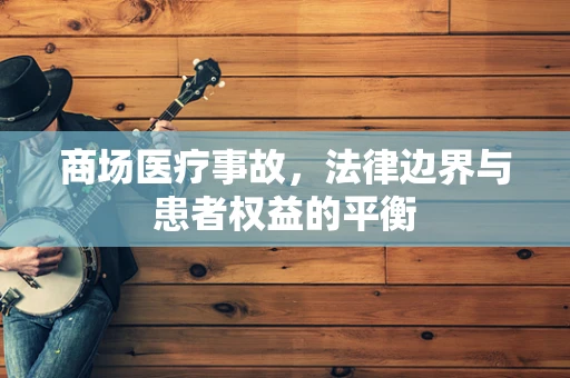 商场医疗事故，法律边界与患者权益的平衡