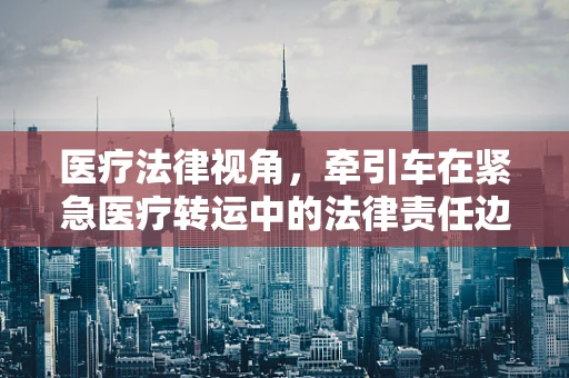 医疗法律视角，牵引车在紧急医疗转运中的法律责任边界