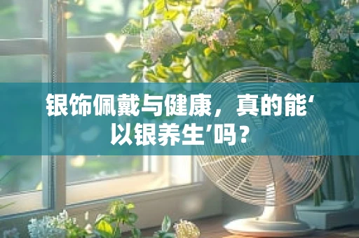 银饰佩戴与健康，真的能‘以银养生’吗？