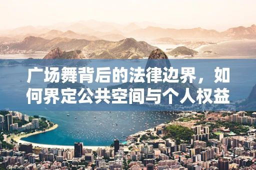 广场舞背后的法律边界，如何界定公共空间与个人权益的平衡？