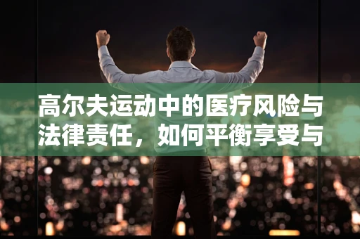 高尔夫运动中的医疗风险与法律责任，如何平衡享受与安全？