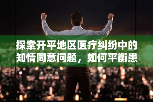 探索开平地区医疗纠纷中的知情同意问题，如何平衡患者权益与医疗实践？