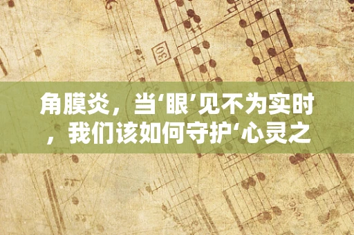 角膜炎，当‘眼’见不为实时，我们该如何守护‘心灵之窗’？