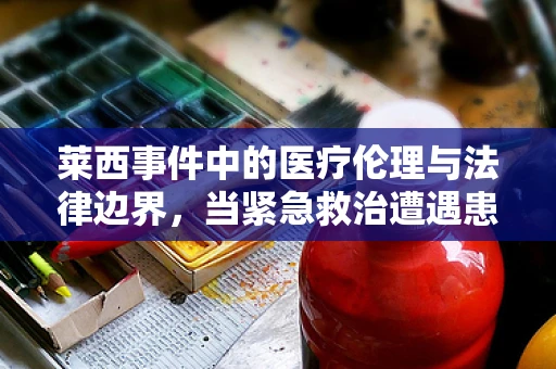 莱西事件中的医疗伦理与法律边界，当紧急救治遭遇患者拒绝
