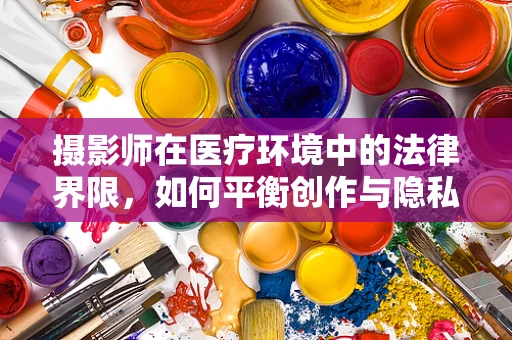 摄影师在医疗环境中的法律界限，如何平衡创作与隐私？