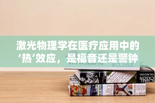 激光物理学在医疗应用中的‘热’效应，是福音还是警钟？