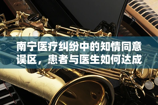 南宁医疗纠纷中的知情同意误区，患者与医生如何达成共识？