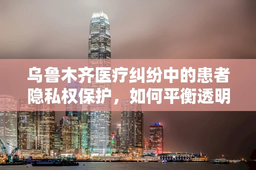 乌鲁木齐医疗纠纷中的患者隐私权保护，如何平衡透明度与隐私？