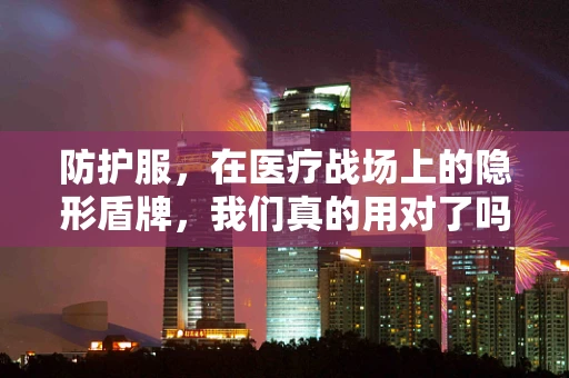 防护服，在医疗战场上的隐形盾牌，我们真的用对了吗？