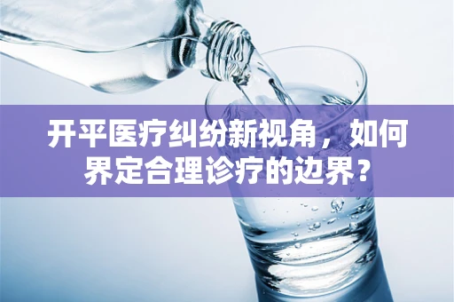 开平医疗纠纷新视角，如何界定合理诊疗的边界？