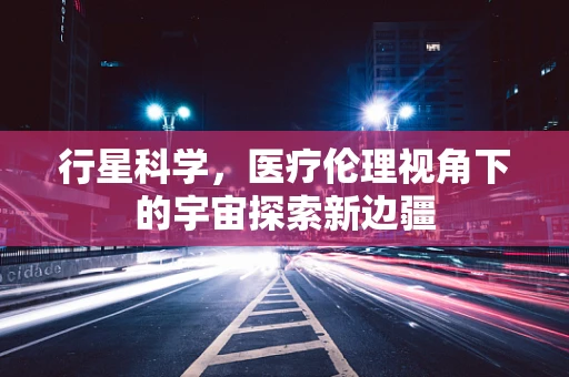 行星科学，医疗伦理视角下的宇宙探索新边疆