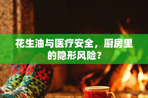 花生油与医疗安全，厨房里的隐形风险？