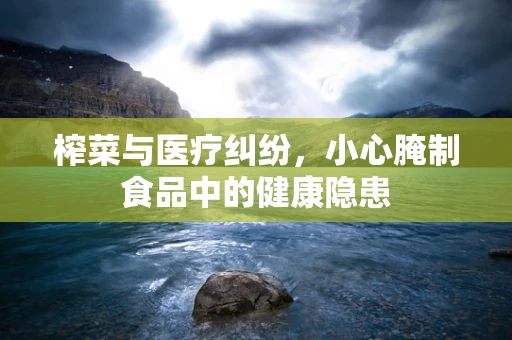 榨菜与医疗纠纷，小心腌制食品中的健康隐患