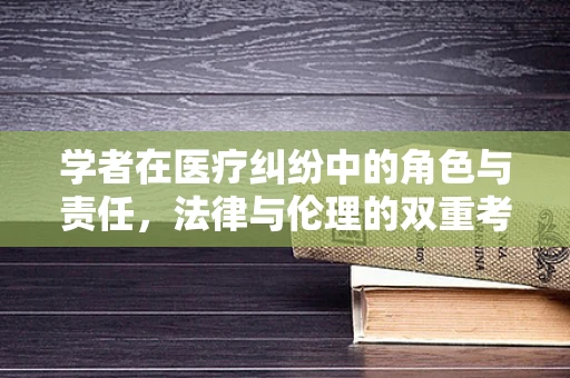 学者在医疗纠纷中的角色与责任，法律与伦理的双重考量