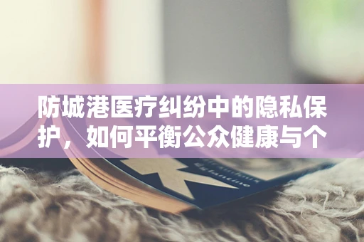 防城港医疗纠纷中的隐私保护，如何平衡公众健康与个人隐私？