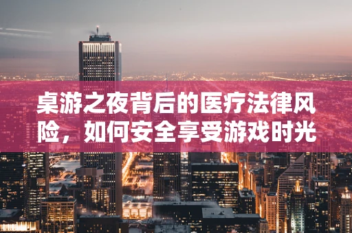桌游之夜背后的医疗法律风险，如何安全享受游戏时光？