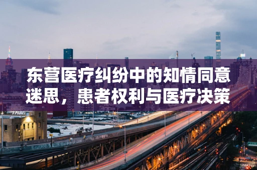 东营医疗纠纷中的知情同意迷思，患者权利与医疗决策的平衡