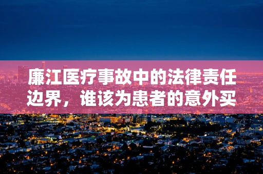 廉江医疗事故中的法律责任边界，谁该为患者的意外买单？