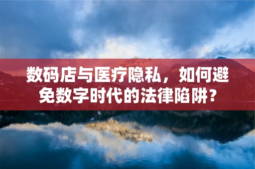 数码店与医疗隐私，如何避免数字时代的法律陷阱？
