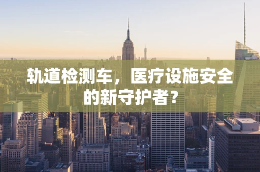 轨道检测车，医疗设施安全的新守护者？