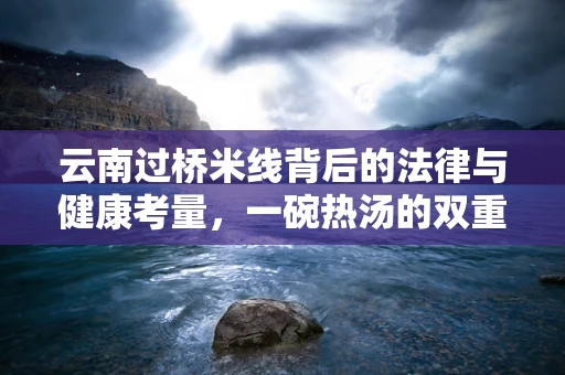 云南过桥米线背后的法律与健康考量，一碗热汤的双重守护