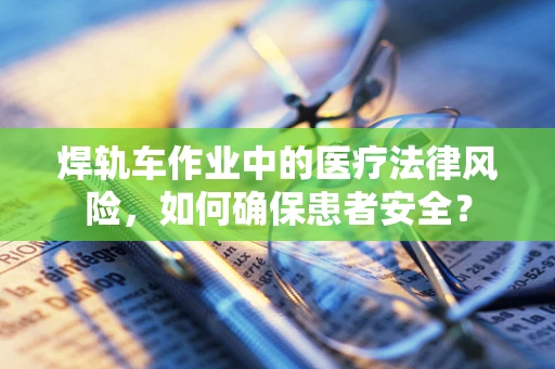 焊轨车作业中的医疗法律风险，如何确保患者安全？