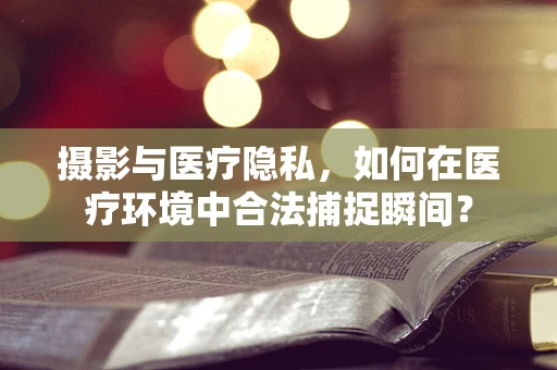 摄影与医疗隐私，如何在医疗环境中合法捕捉瞬间？