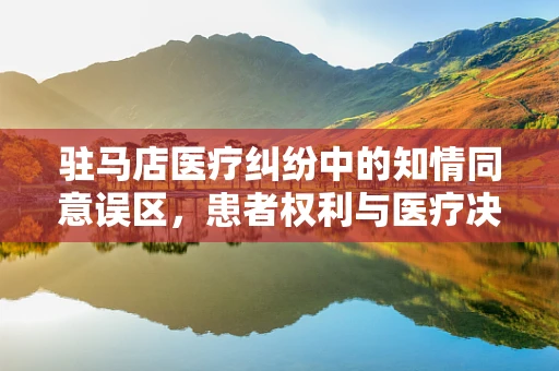 驻马店医疗纠纷中的知情同意误区，患者权利与医疗决策的平衡
