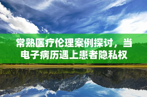 常熟医疗伦理案例探讨，当电子病历遇上患者隐私权