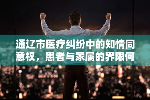 通辽市医疗纠纷中的知情同意权，患者与家属的界限何在？