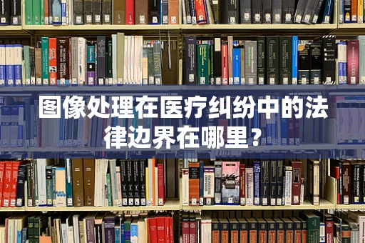 图像处理在医疗纠纷中的法律边界在哪里？