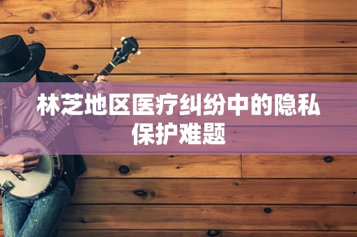 林芝地区医疗纠纷中的隐私保护难题