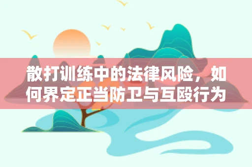 散打训练中的法律风险，如何界定正当防卫与互殴行为？